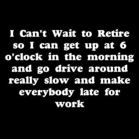 I Cant Wait to Retire so I can get up at 6 oclock in the morning and go drive around really slow and make everybody late for work