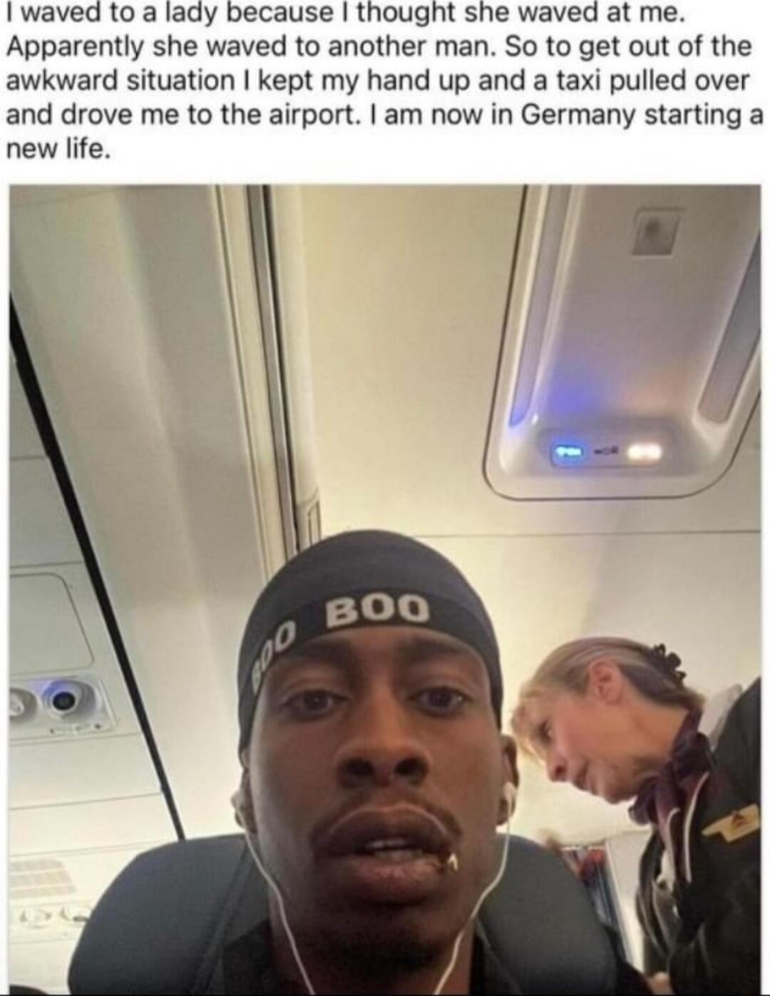 waved to a lady because thought she waved at me Apparently she waved to another man So to get out of the awkward situation kept my hand up and a taxi pulled over and drove me to the airport am now in Germany starting a new life