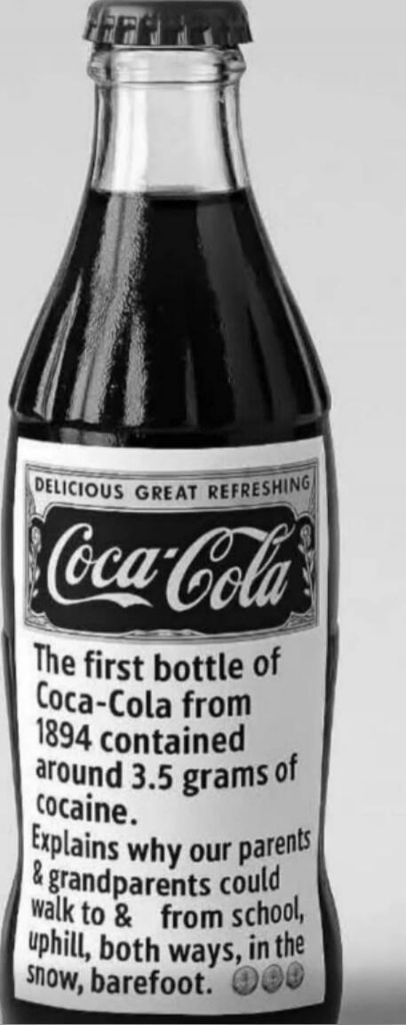 Delicious great refreshing Coca-Cola. The first bottle of Coca-Cola from 1894 contained around 3.5 grams of cocaine. Explains why our parents & grandparents could walk to & from school, uphill, both ways, in the snow, barefoot.