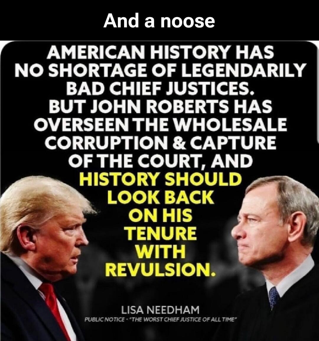 And a noose
AMERICAN HISTORY HAS NO SHORTAGE OF LEGENDARY BAD CHIEF JUSTICES. BUT JOHN ROBERTS HAS OVERSEEN THE WHOLESALE CORRUPTION & CAPTURE OF THE COURT, AND HISTORY SHOULD LOOK BACK ON HIS TENURE WITH REVULSION.
LISA NEEDHAM
PUBLIC NOTICE - *THE WORST CHIEF JUSTICE OF ALL TIME*