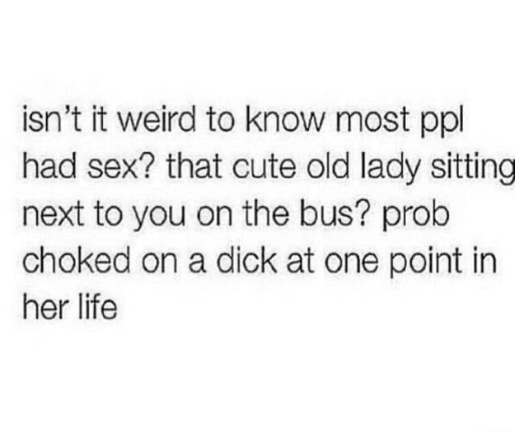 isnt it weird to know most ppl had sex that cute old lady sitting next to you on the bus prob choked on a dick at one point in her life