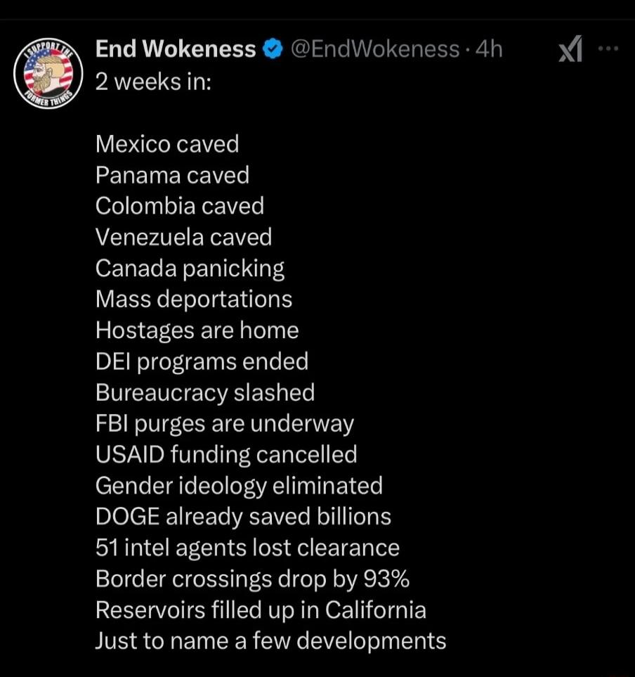 End Wokeness EndWokeness 4h PRSI Mexico caved Panama caved Colombia caved Venezuela caved eLELERELIVN Y YEECELILENLE Hostages are home DEI programs ended Bureaucracy slashed T e USAID funding cancelled Gender ideology eliminated plefelR IEEIIEEER B 51intel agents lost clearance Border crossings drop by 93 Reservoirs filled up in California Just to name a few developments Xi