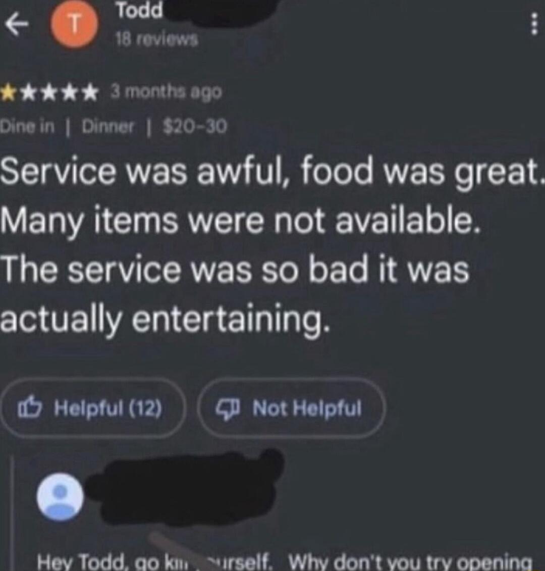 Service was awful food was great VEIAICIN BRI Te IR IV 11X The service was so bad it was actually entertaining 9 Helptul 12 TN Hev Todd ao ks urself Why dont vou try opening