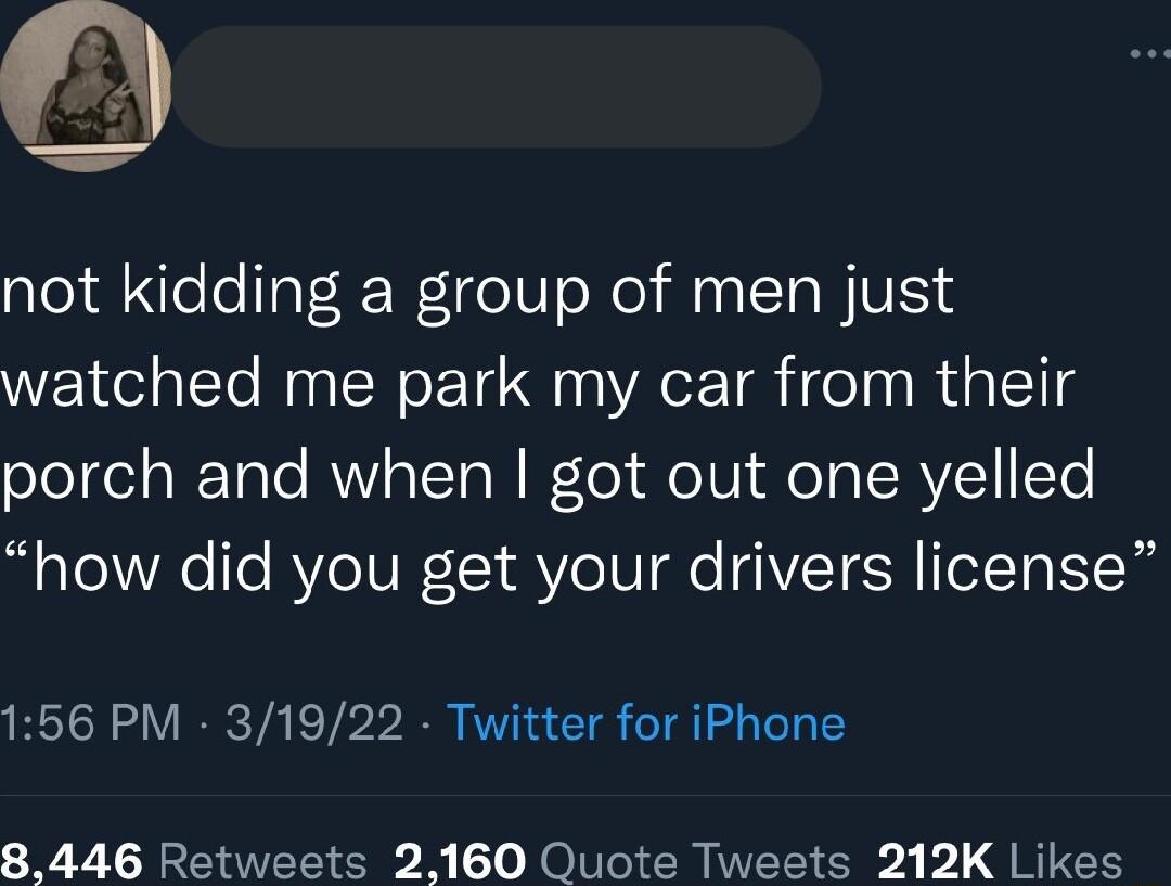 not kidding a group of men just watched me park my car from their porch and when got out one yelled how did you get your drivers license 156 PM 31922 Twitter for iPhone 8446 Retweets 2160 Quote Tweets 212K Likes