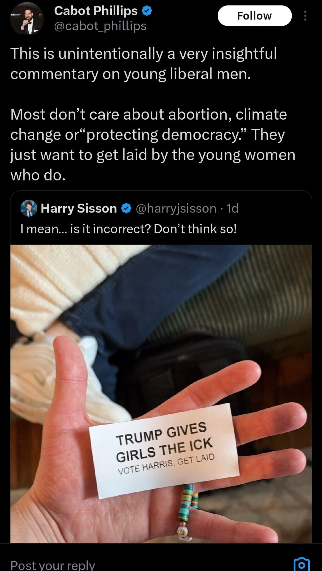 _ Cabot Phillips cabot_phillips This is unintentionally a very insightful commentary on young liberal men Most dont care about abortion climate change orprotecting democracy They just want to get laid by the young women who do Harry Sisson harryjsisson 1d I mean isitincorrect Dont think so Post vour reply