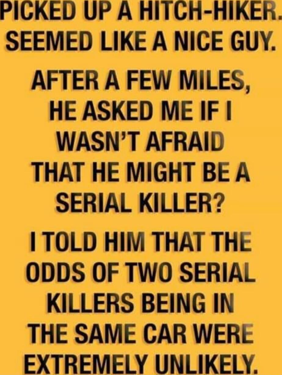 PICKED UP A HITCGH HIKER SEEMED LIKE A NICE GUY AFTER A FEW MILES HE ASKED ME IF WASNT AFRAID THAT HE MIGHT BE A SERIAL KILLER TOLD HIM THAT THE ODDS OF TWO SERIAL KILLERS BEING IN THE SAME CAR WERE EXTREMELY UNLIKELY