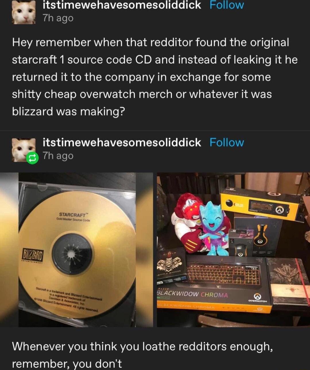 Itstimewehavesomesoliddick Follow Th ago Hey remember when that redditor found the original starcraft 1 source code CD and instead of leaking it he returned it to the company in exchange for some shitty cheap overwatch merch or whatever it was blizzard was making Thago itstimewehavesomesoliddick Follow Whenever you think you loathe redditors enough remember you dont