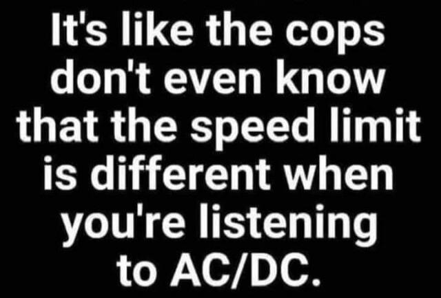 It's like the cops don't even know that the speed limit is different when you're listening to AC/DC.