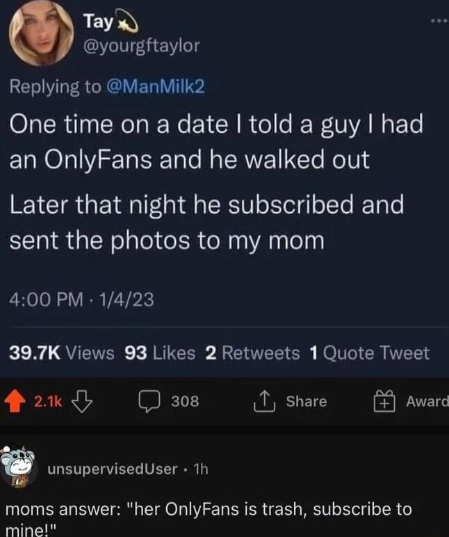 TayQ yourgftaylor ELIVIFERCRE RIS One time on a date told a guy had an OnlyFans and he walked out Later that night he subscribed and sent the photos to my mom 400 PM 1423 kN QUETTER JRICES BIEELISR Ho I ICR S 42w sos 1 share Award v unsupervisedUser Th moms answer her OnlyFans is trash subscribe to mine