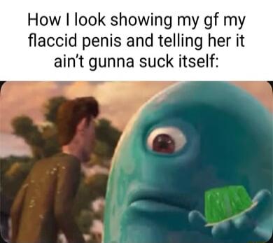 How look showing my gf my flaccid penis and telling her it aint gunna suck itself