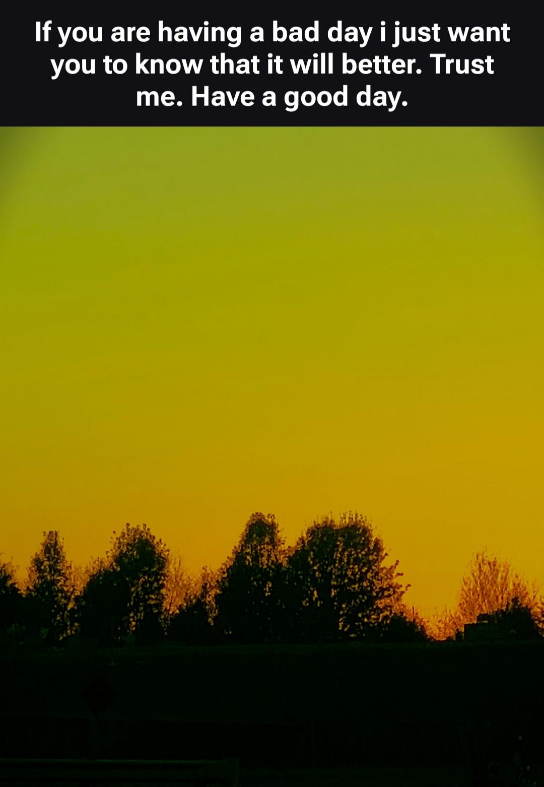 If you are having a bad day i just want you to know that it will get better. Trust me. Have a good day.