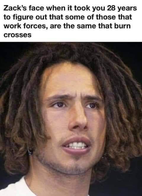 Zacks face when it took you 28 years to figure out that some of those that work forces are the same that burn crosses