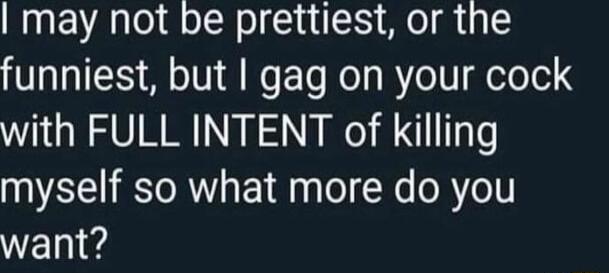 may not be prettiest or the funniest but gag on your cock with FULL INTENT of killing myself so what more do you want