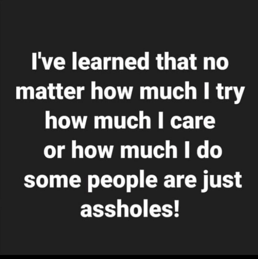 I've learned that no matter how much I try how much I care or how much I do some people are just assholes!