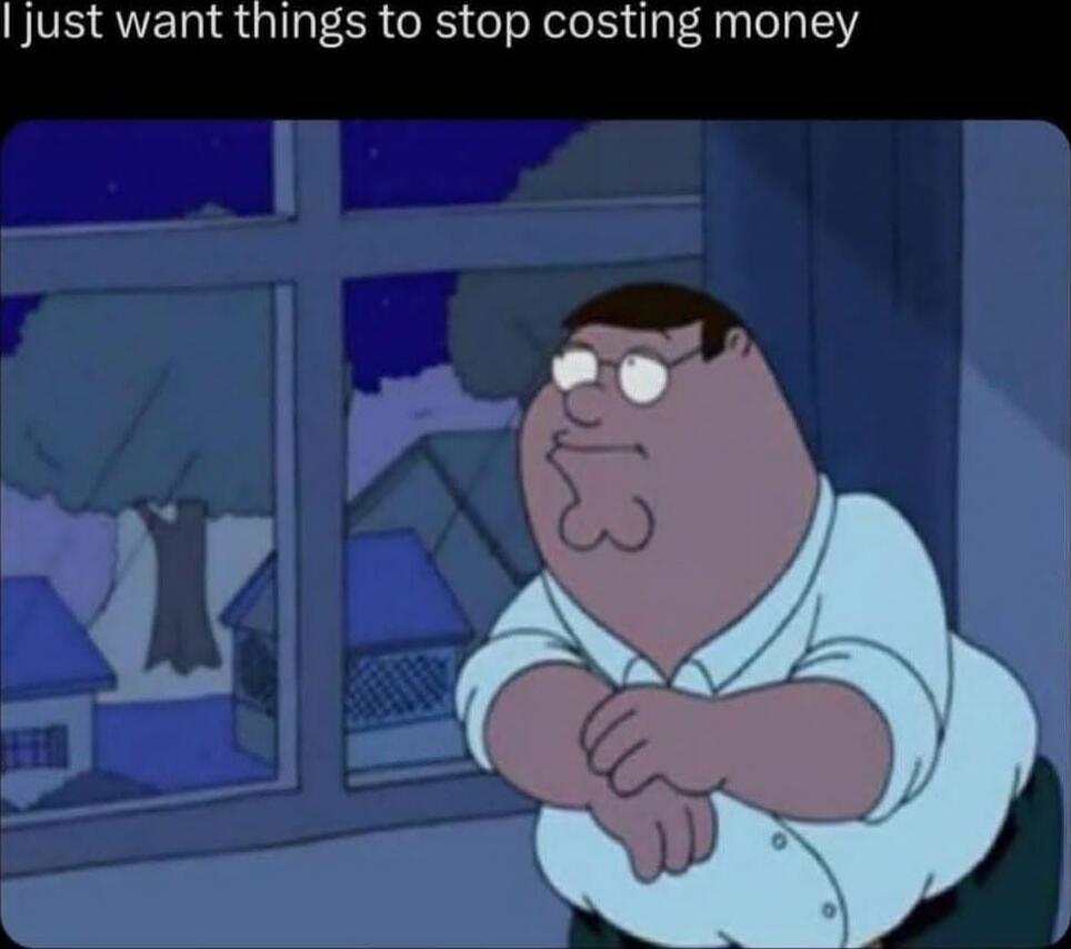 I just want things to stop costing money