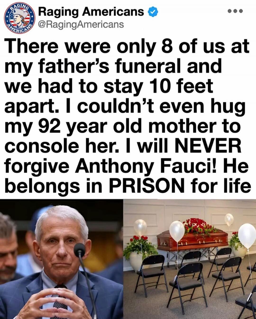 There were only 8 of us at my father's funeral and we had to stay 10 feet apart. I couldn't even hug my 92 year old mother to console her. I will NEVER forgive Anthony Fauci! He belongs in PRISON for life