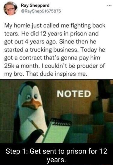 Ray Sheppard My homie just called me fighting back tears He did 12 years in prison and got out 4 years ago Since then he started a trucking business Today he got a contract thats gonna pay him 25k a month couldnt be prouder of my bro That dude inspires me NOTED Step 1 Get sent to prison for 12 VLIS