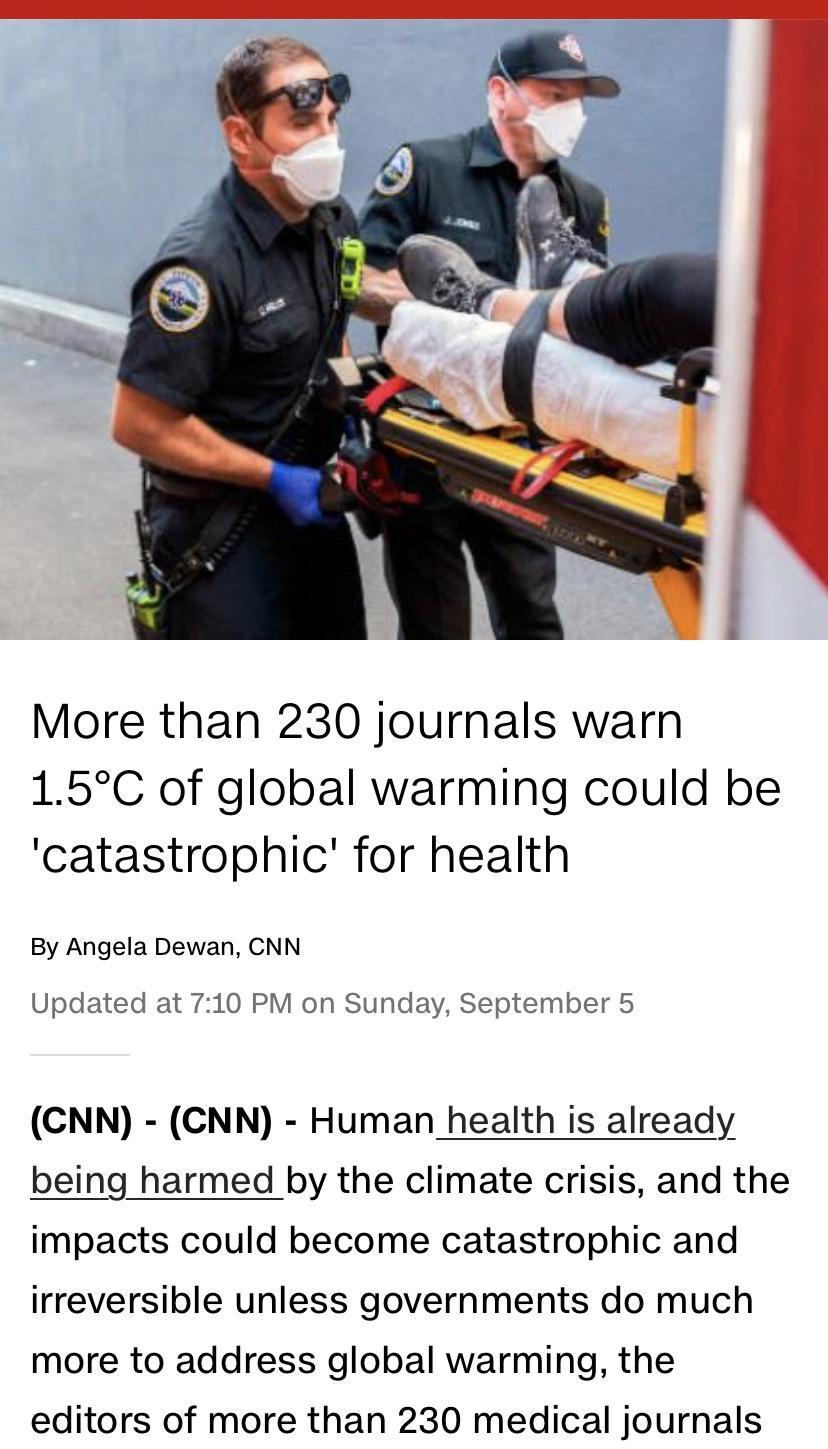 More than 230 journals warn 15C of global warming could be catastrophic for health By Angela Dewan CNN Updated at 710 PM on Sunday September 5 CNN CNN Human health is already being harmed by the climate crisis and the impacts could become catastrophic and irreversible unless governments do much more to address global warming the editors of more than 230 medical journals