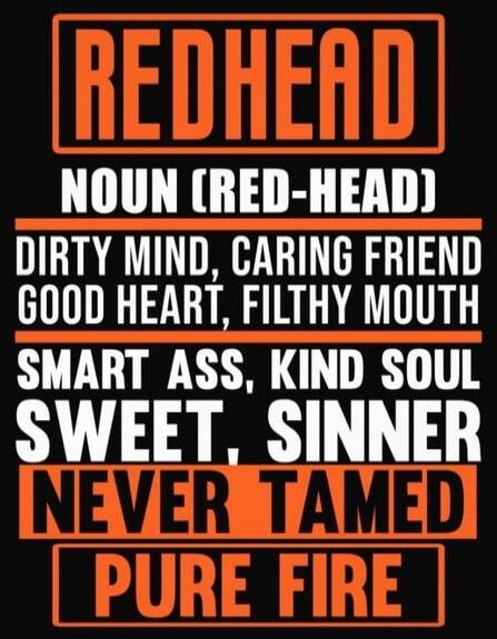 REDHEAD
NOUN CRED-HEAD
DIRTY MIND, CARING FRIEND
GOOD HEART, FILTHY MOUTH
SMART ASS, KIND SOUL
SWEET, SINNER
NEVER TAMED
PURE FIRE