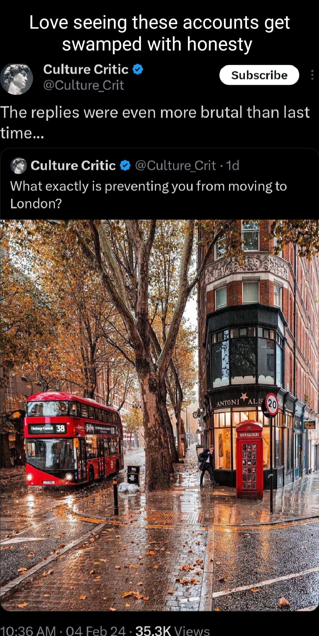 Love seeing these accounts get swamped with honesty Culture Critic Culture Crit The replies were even more brutal than last time Culture Critic Culture Crit 1d What exactly is preventing you from moving to London 1036 AM 04 Feb 24 363K VViews