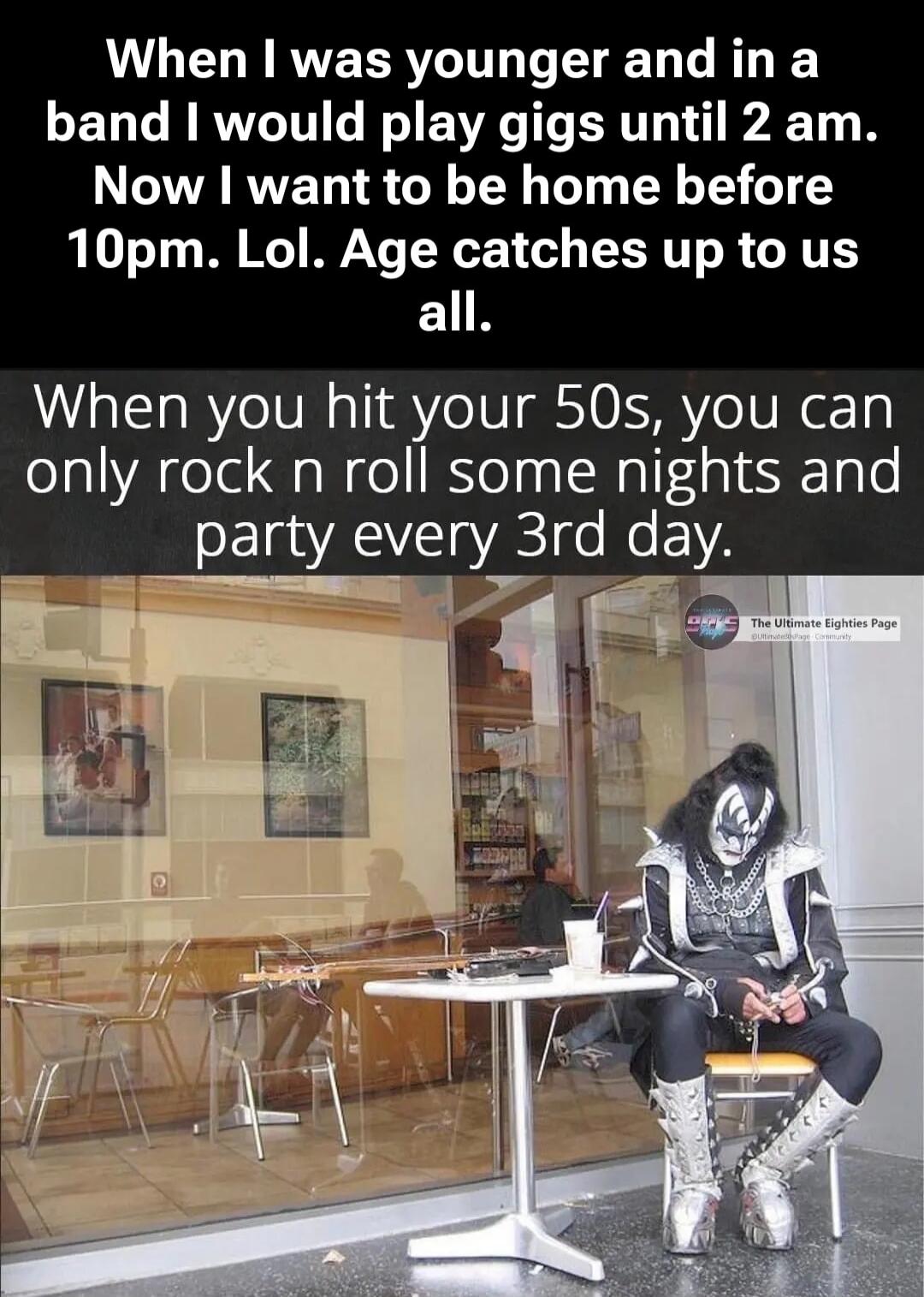 When I was younger and in a band I would play gigs until 2 am. Now I want to be home before 10pm. Lol. Age catches up to us all. When you hit your 50s, you can only rock n roll some nights and party every 3rd day. The Ultimate Eighties Page