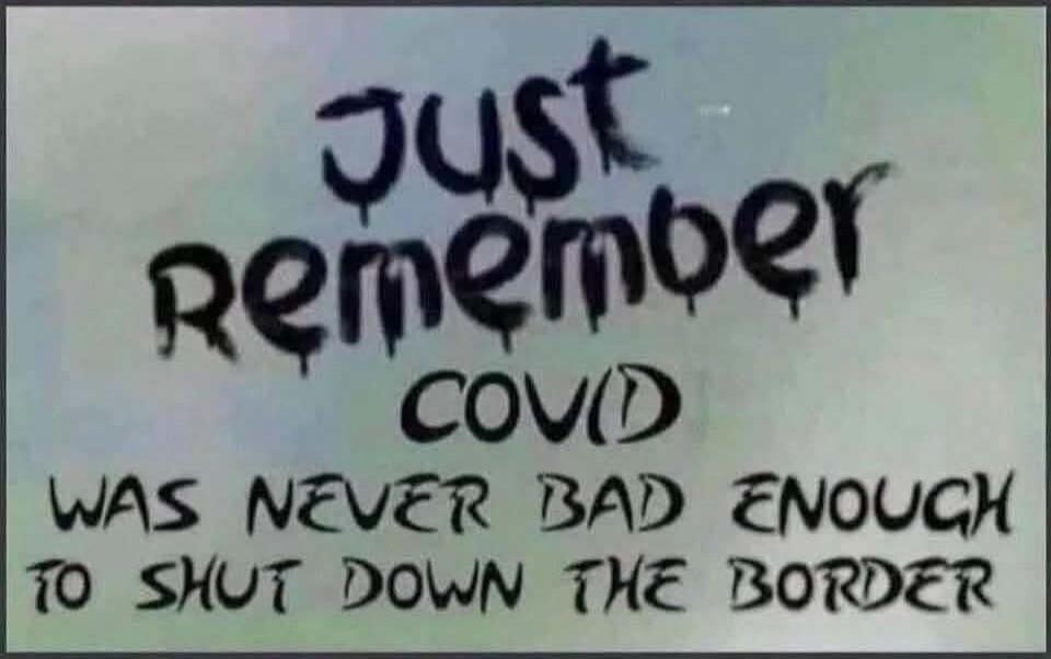 Just remember COVID WAS NEVER BAD ENOUGH TO SHUT DOWN THE BORDER