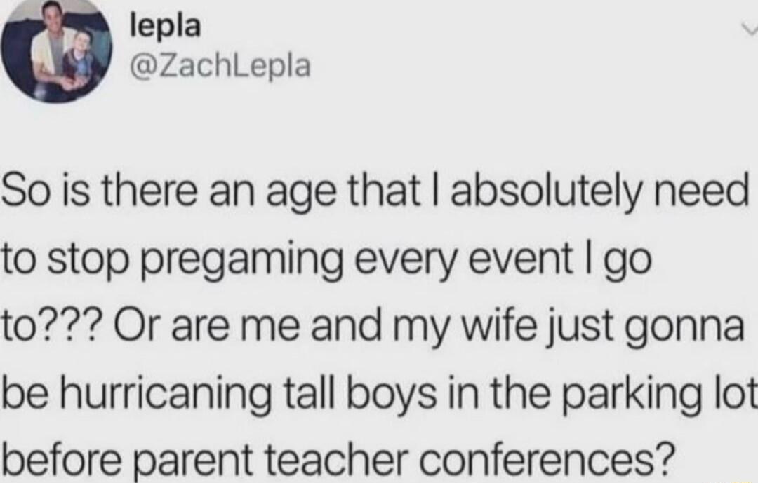 lepla ZachLepla So is there an age that absolutely need to stop pregaming every event go to Or are me and my wife just gonna be hurricaning tall boys in the parking lot before parent teacher conferences