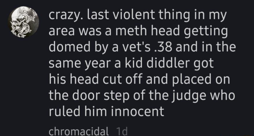 crazy last violent thing in my area was a meth head getting domed by a vets 38 and in the same year a kid diddler got his head cut off and placed on the door step of the judge who ruled him innocent chromacidal