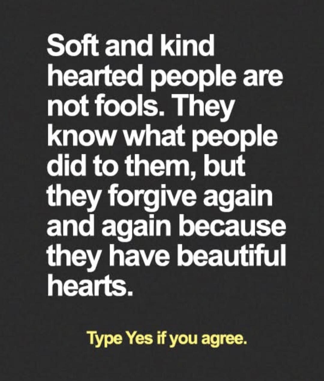 Soft and kind hearted people are not fools. They know what people did to them, but they forgive again and again because they have beautiful hearts. Type Yes if you agree.