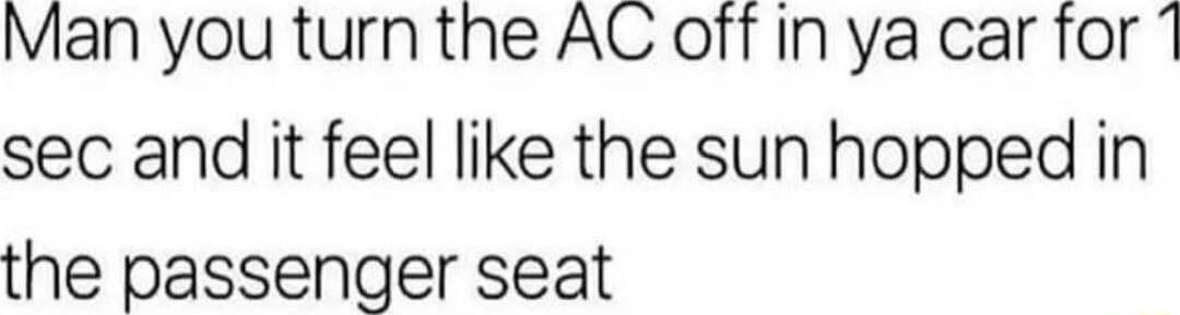 Man you turn the AC off in ya car for sec and it feel like the sun hopped in the passenger seat