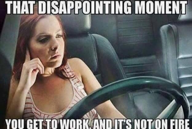 THAT DISAPPOINTING MOMENT YOU GET TO WORK, AND IT'S NOT ON FIRE