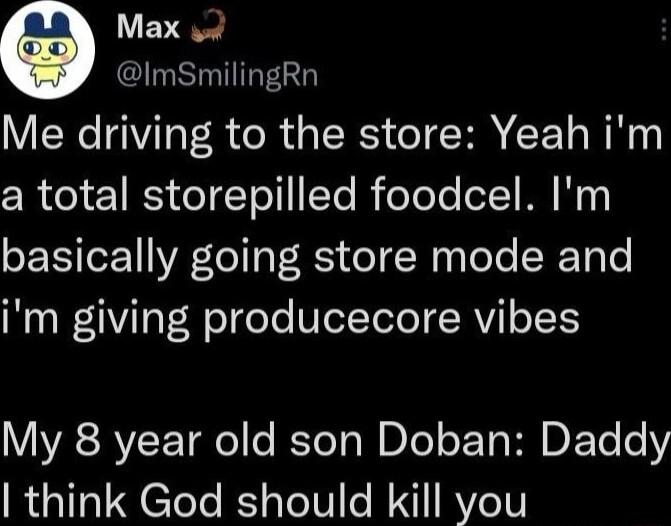 Max o ImSmilingRn Me driving to the store Yeah im a total storepilled foodcel Im basically going store mode and im giving producecore vibes My 8 year old son Doban Daddy think God should kill you