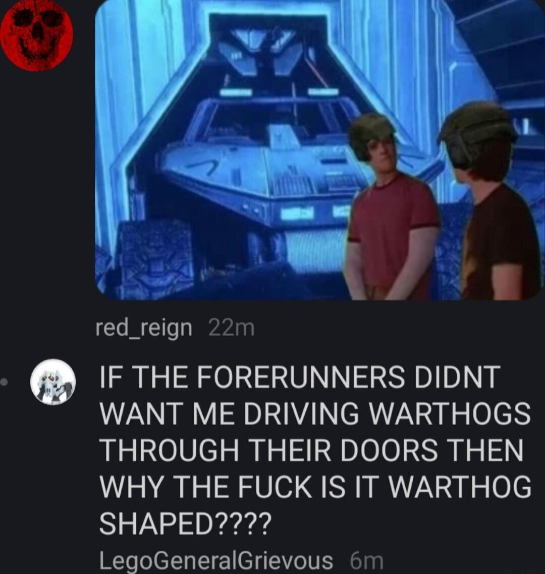 fu red_reign 22m IF THE FORERUNNERS DIDNT WANT ME DRIVING WARTHOGS THROUGH THEIR DOORS THEN WHY THE FUCK IS IT WARTHOG SHAPED LegoGeneralGrievous 6m