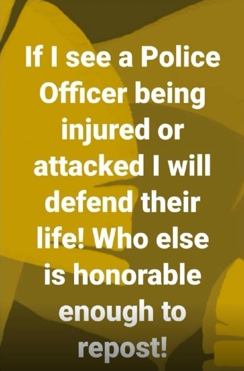 If I see a Police Officer being injured or attacked I will defend their life! Who else is honorable enough to repost!