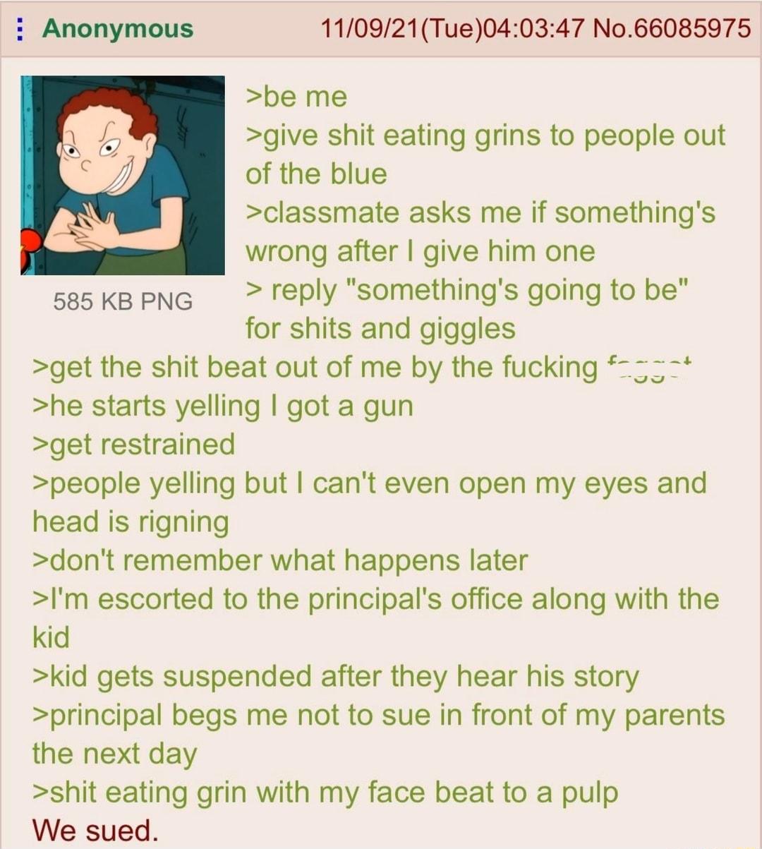 Anonymous 110921Tue040347 No66085975 be me give shit eating grins to people out of the blue classmate asks me if somethings wrong after give him one 585 KB PNG reply somethings going to be for shits and giggles get the shit beat out of me by the fucking he starts yelling got a gun get restrained people yelling but cant even open my eyes and head is rigning dont remember what happens later Im escor