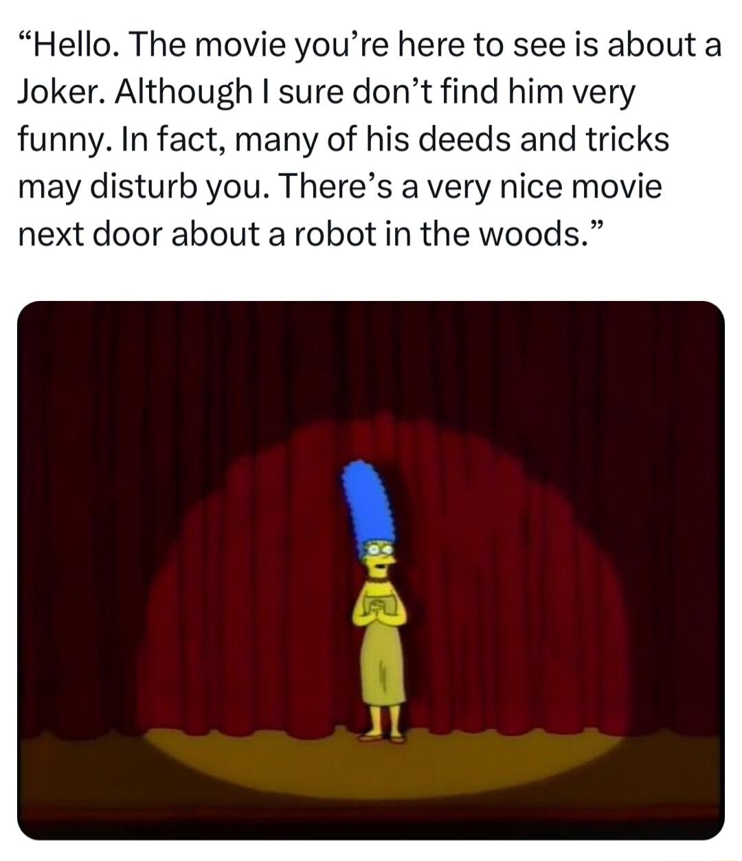 Hello The movie youre here to see is about a Joker Although sure dont find him very funny In fact many of his deeds and tricks may disturb you Theres a very nice movie next door about a robot in the woods