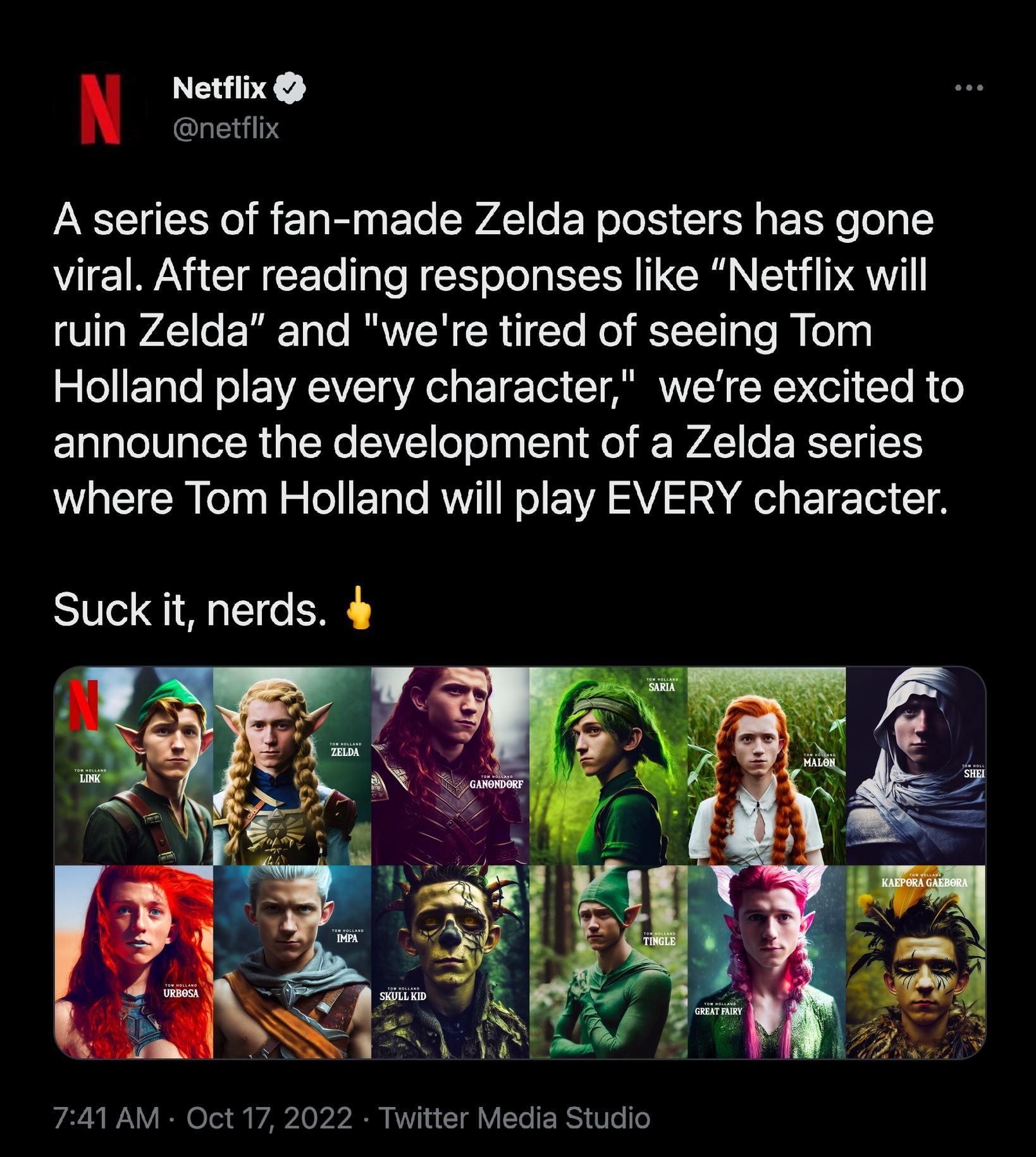 Netflix netflix A series of fan made Zelda posters has gone viral After reading responses like Netflix will ruin Zelda and were tired of seeing Tom Holland play every character were excited to announce the development of a Zelda series where Tom Holland will play EVERY character Suck it nerds 4 741 AM Oct 17 2022 Twitter Media Studio 1876 Retweets 316 Quote Tu 842 Likes