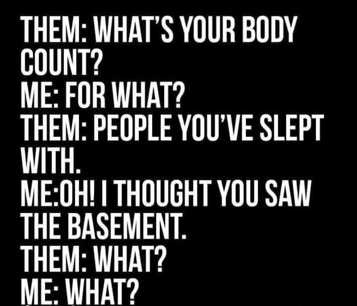 THEM: WHAT'S YOUR BODY COUNT?
ME: FOR WHAT?
THEM: PEOPLE YOU'VE SLEPT WITH.
ME: OH! I THOUGHT YOU SAW THE BASEMENT.
THEM: WHAT?
ME: WHAT?