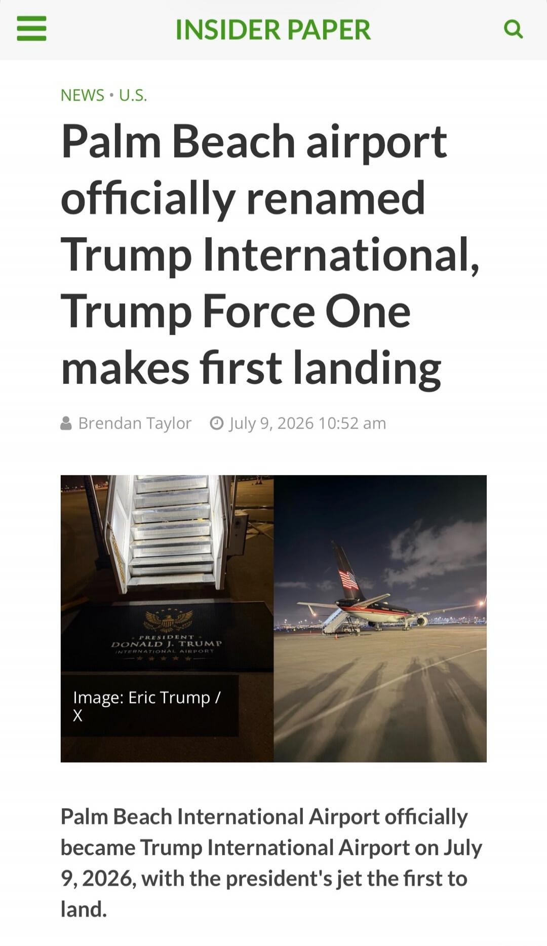 INSIDER PAPER NEWS U.S. Palm Beach airport officially renamed Trump International, Trump Force One makes first landing. Brendan Taylor July 9, 2026 10:52 am. PRESIDENT DONALD J. TRUMP INTERNATIONAL AIRPORT. Image: Eric Trump / X. Palm Beach International Airport officially became Trump International Airport on July 9, 2026, with the president's jet