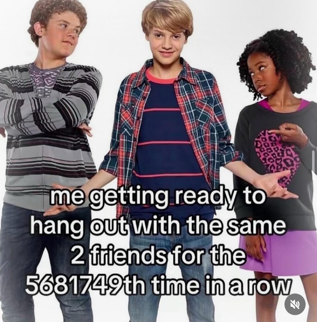 me getting ready to hang out with the same 2 friends for the 5681749th time in a row