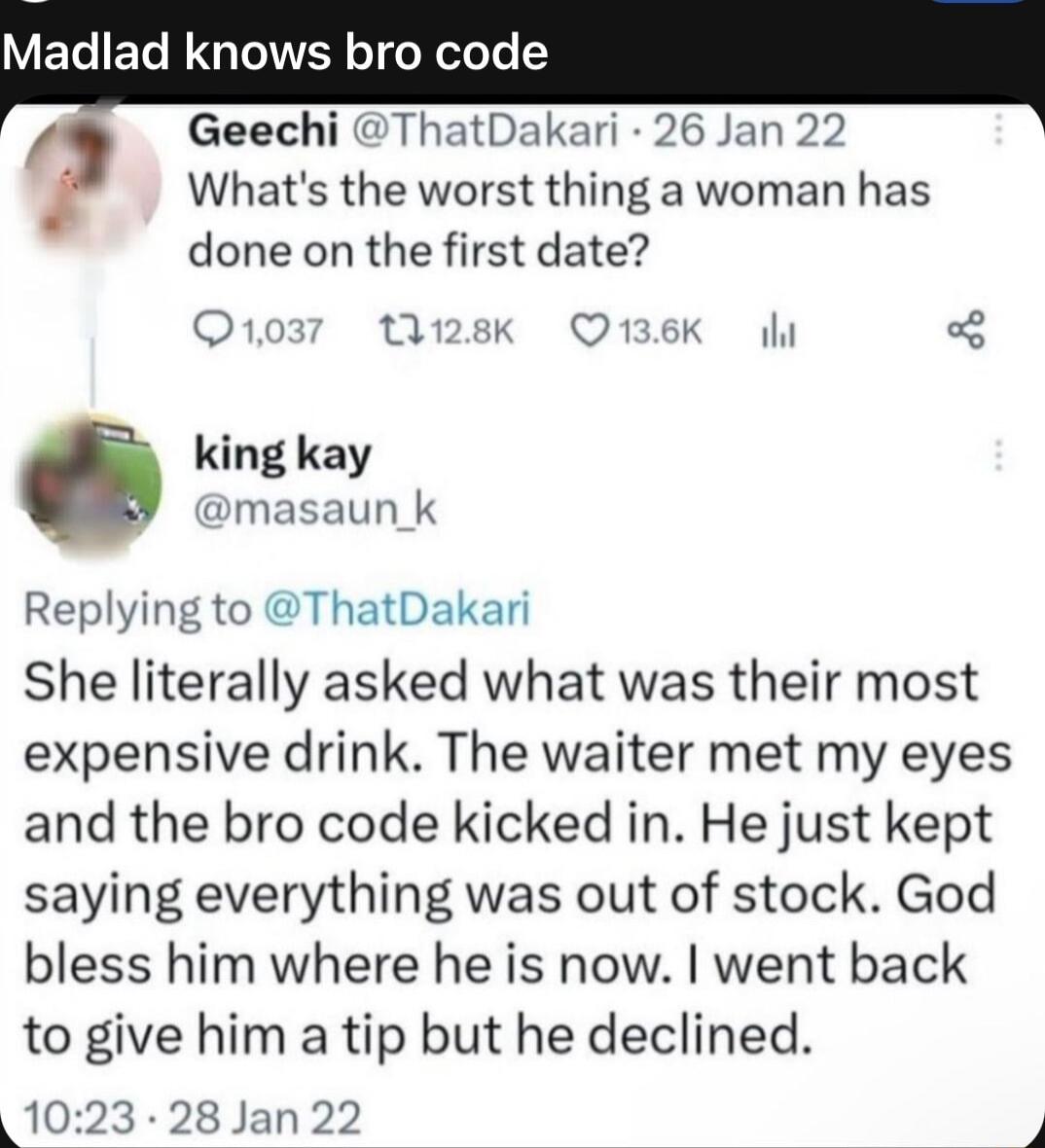 Whats the worst thing a woman has done on the first date O1037 28k Q136K il king kay masaun_k Replying to ThatDakari She literally asked what was their most expensive drink The waiter met my eyes and the bro code kicked in He just kept saying everything was out of stock God bless him where he is now went back to give him a tip but he declined 1023 28 Jan 22 Madlad knows bro code Geechi ThatDakari 