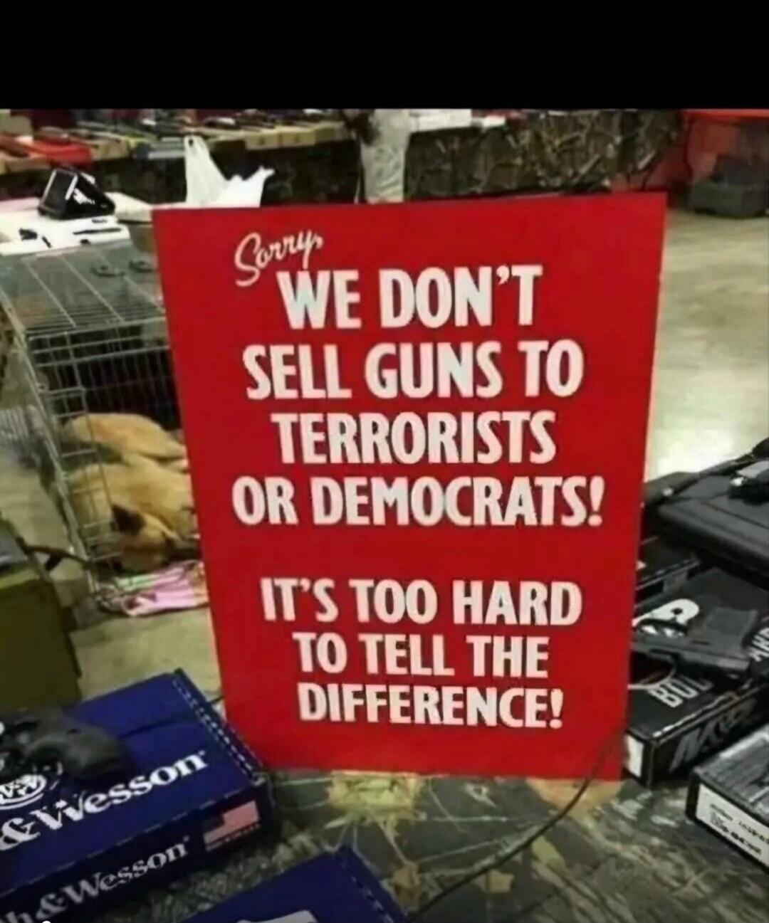 Sorry WE DON'T SELL GUNS TO TERRORISTS OR DEMOCRATS! IT'S TOO HARD TO TELL THE DIFFERENCE!