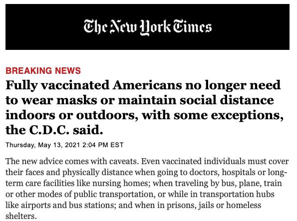 he New Nork Times Fully vaccinated Americans no longer need to wear masks or maintain social distance indoors or outdoors with some exceptions the CDC said Thursday May 13 2021 204 PM EST The new advice comes with caveats Even vaccinated individuals must cover their faces and physically distance when going to doctors hospitals or long term care facilities like nursing homes when traveling by bus p