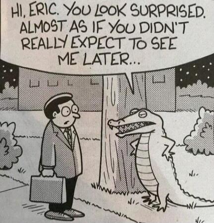 HI, ERIC. YOU LOOK SURPRISED. ALMOST AS IF YOU DIDN'T REALLY EXPECT TO SEE ME LATER...