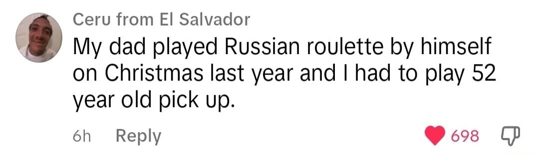 Ceru from El Salvador My dad played Russian roulette by himself on Christmas last year and had to play 52 year old pick up 6h Reply Poos GP