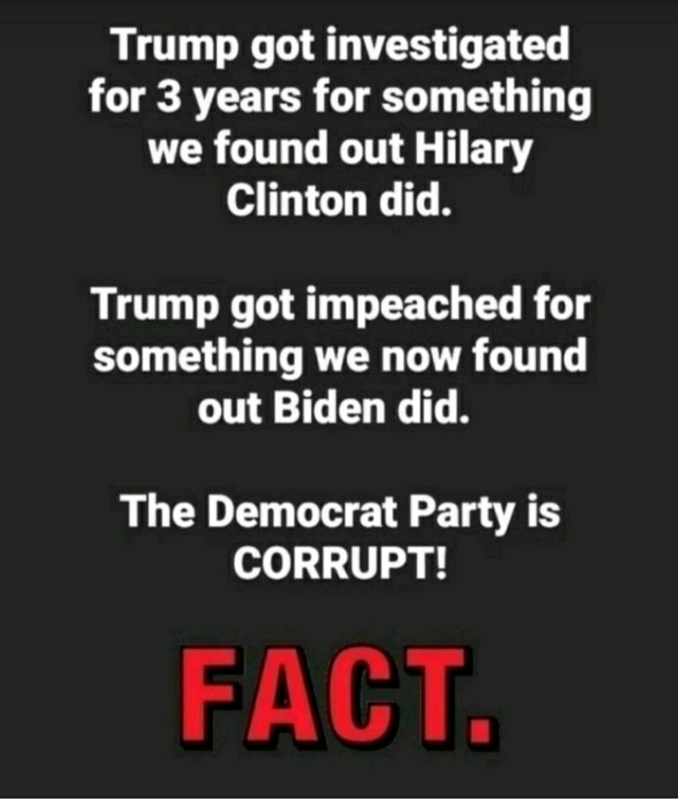 Trump got investigated for 3 years for something we found out Hilary Clinton did. Trump got impeached for something we now found out Biden did. The Democrat Party is CORRUPT! FACT.