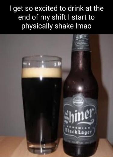 get so excited to drink at the end of my shift start to physically shake Imao