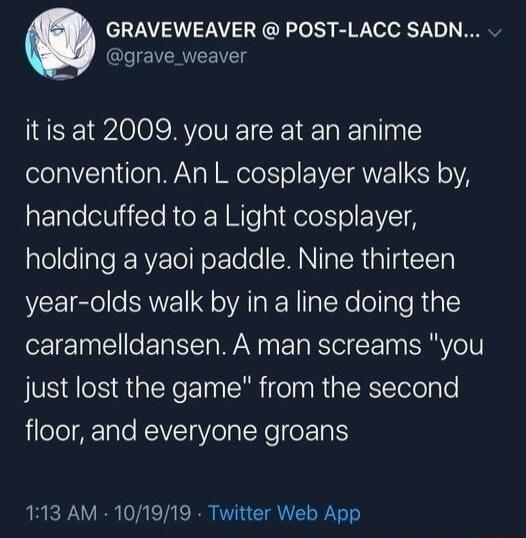 GRAVEWEAVER POST LACC SADN grave_weaver itis at 2009 you are at an anime convention An L cosplayer walks by handcuffed to a Light cosplayer alellellaTe RV ToTN o E Yo e SMN g TRl g Y year olds walk by in a line doing the caramelldansen A man screams you just lost the game from the second floor and everyone groans 113 AM 101919 Twitter Web App