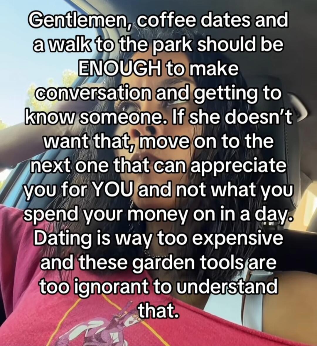 Gentlemen, coffee dates and a walk to the park should be ENOUGH to make conversation and getting to know someone. If she doesn't want that, move on to the next one that can appreciate you for YOU and not what you spend your money on in a day. Dating is way too expensive and these garden tools are too ignorant to understand that.