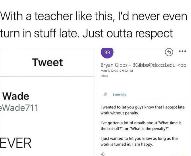 With a teacher like this Id never even turn in stuff late Just outta respect Tweet Bryan Gibbs BGibbsdcccd edu do Wade Wade711 I wanted to let you guys know that accept late work withoutpenaly e gotten ot of emais about What time s the cut off or Wit i the penaiy FVER e